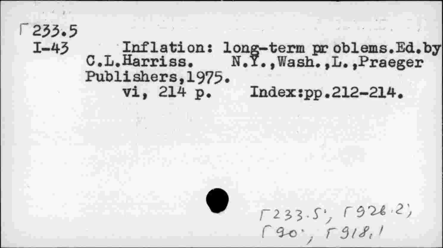 ﻿H255.5
1-45 Inflations long-term pr oblems.Ed.by C.L.Harriss. N.Y.,Wash.,L.,Praeger Publishers,1975.
vi, 214 p. Index:pp.212-214.
rz33-S', r5^ ■?'; r^o' . r 3/S, >